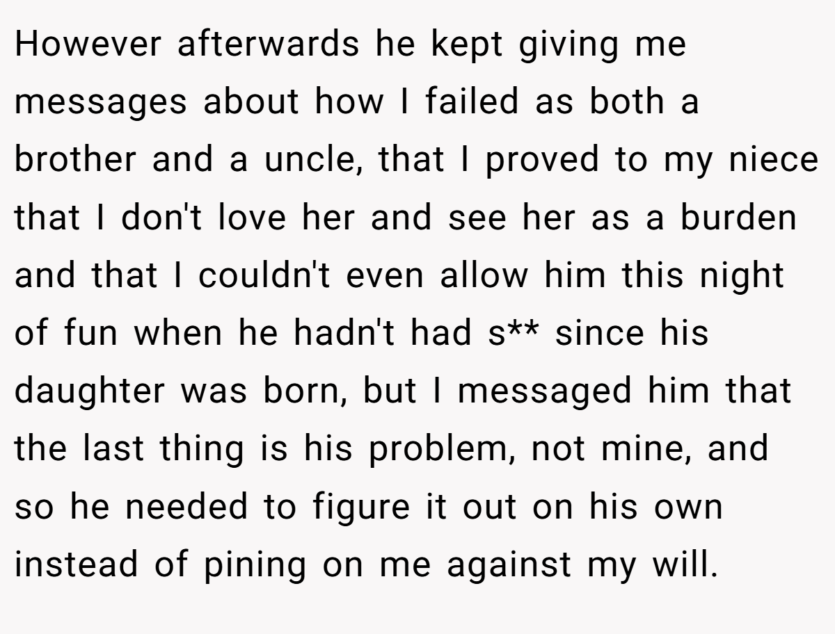 However afterwards he kept giving me messages about how I failed as both a brother and a uncle, that I proved to my niece that I don't love her and see her as a burden and that I couldn't even allow him this night of fun when he hadn't had s** since his daughter was born, but I messaged him that the last thing is his problem, not mine, and so he needed to figure it out on his own instead of pining on me against my will.