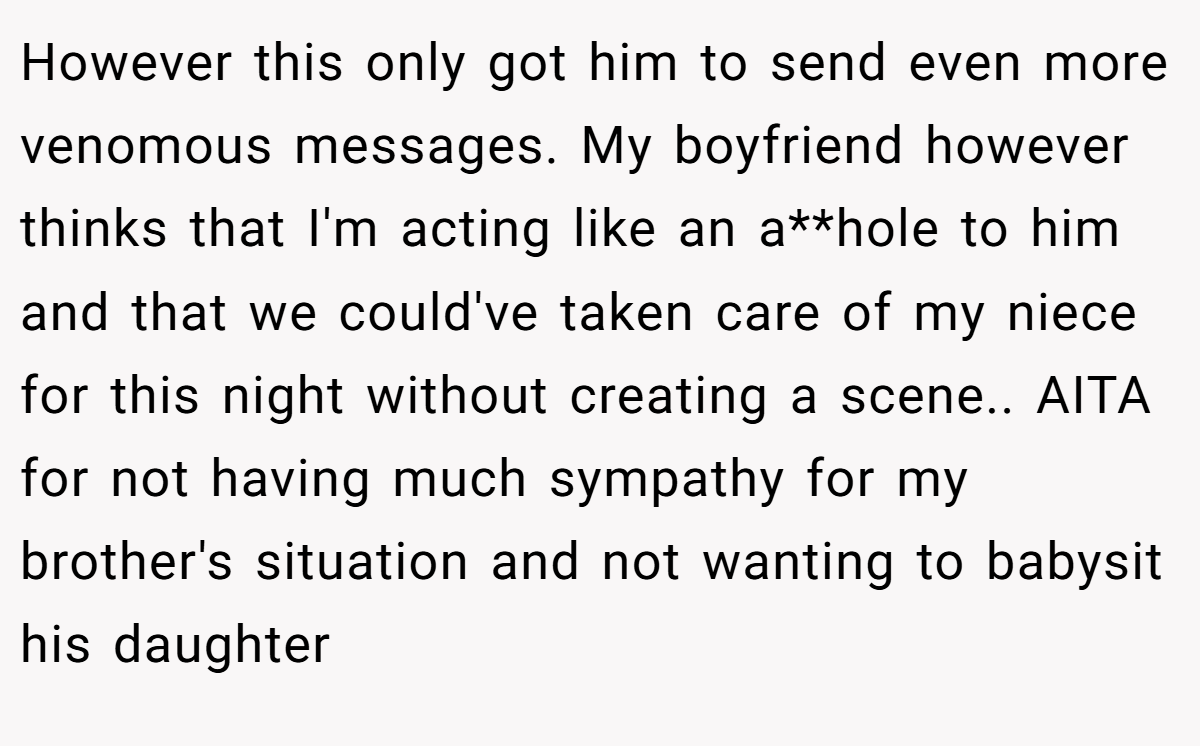 However this only got him to send even more venomous messages. My boyfriend however thinks that I'm acting like an a**hole to him and that we could've taken care of my niece for this night without creating a scene.. AITA for not having much sympathy for my brother's situation and not wanting to babysit his daughter
