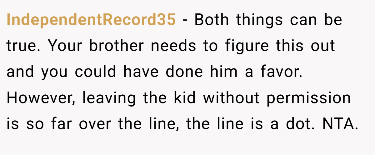 IndependentRecord35 − Both things can be true. Your brother needs to figure this out and you could have done him a favor. However, leaving the kid without permission is so far over the line, the line is a dot. NTA.