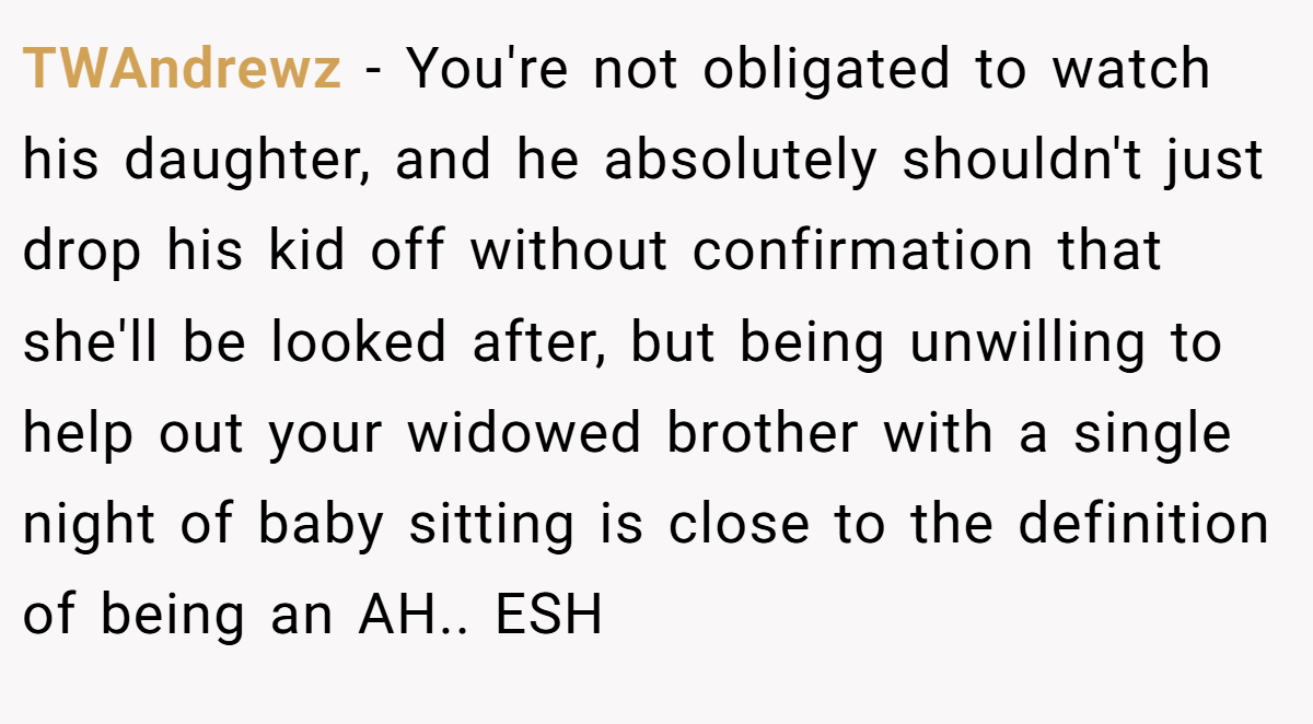 TWAndrewz − You're not obligated to watch his daughter, and he absolutely shouldn't just drop his kid off without confirmation that she'll be looked after, but being unwilling to help out your widowed brother with a single night of baby sitting is close to the definition of being an AH.. ESH