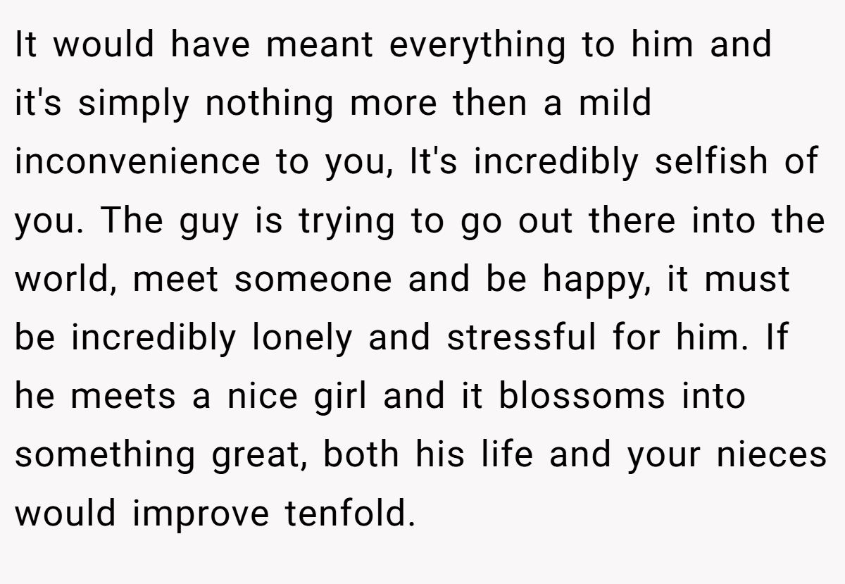 It would have meant everything to him and it's simply nothing more then a mild inconvenience to you, It's incredibly selfish of you. The guy is trying to go out there into the world, meet someone and be happy, it must be incredibly lonely and stressful for him. If he meets a nice girl and it blossoms into something great, both his life and your nieces would improve tenfold.
