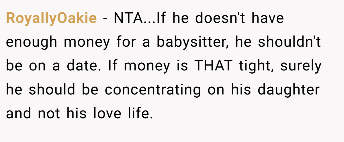 RoyallyOakie − NTA...If he doesn't have enough money for a babysitter, he shouldn't be on a date. If money is THAT tight, surely he should be concentrating on his daughter and not his love life.