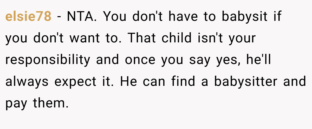 elsie78 − NTA. You don't have to babysit if you don't want to. That child isn't your responsibility and once you say yes, he'll always expect it. He can find a babysitter and pay them.