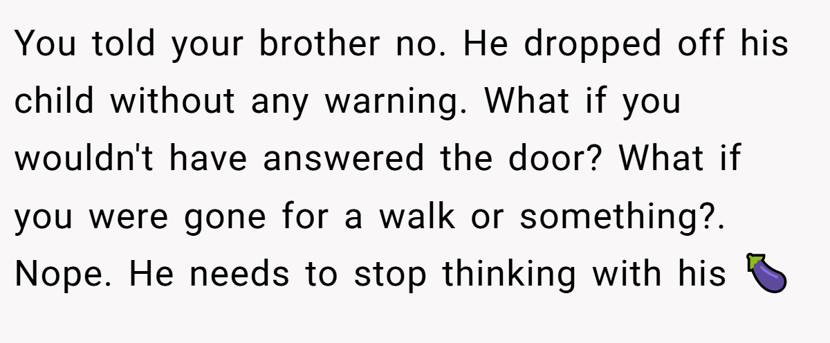 You told your brother no. He dropped off his child without any warning. What if you wouldn't have answered the door? What if you were gone for a walk or something?. Nope. He needs to stop thinking with his 🍆