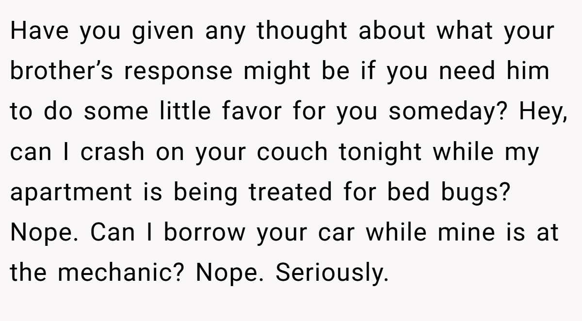 Have you given any thought about what your brother’s response might be if you need him to do some little favor for you someday? Hey, can I crash on your couch tonight while my apartment is being treated for bed bugs? Nope. Can I borrow your car while mine is at the mechanic? Nope. Seriously.