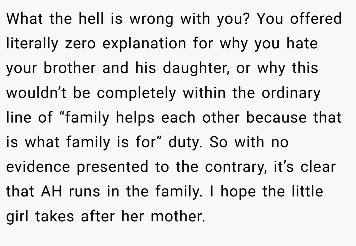 What the hell is wrong with you? You offered literally zero explanation for why you hate your brother and his daughter, or why this wouldn’t be completely within the ordinary line of “family helps each other because that is what family is for” duty. So with no evidence presented to the contrary, it’s clear that AH runs in the family. I hope the little girl takes after her mother.