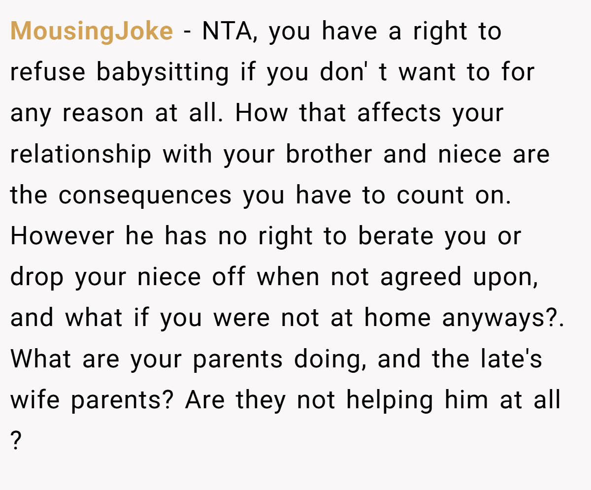 MousingJoke − NTA, you have a right to refuse babysitting if you don' t want to for any reason at all. How that affects your relationship with your brother and niece are the consequences you have to count on. However he has no right to berate you or drop your niece off when not agreed upon, and what if you were not at home anyways?. What are your parents doing, and the late's wife parents? Are they not helping him at all ?
