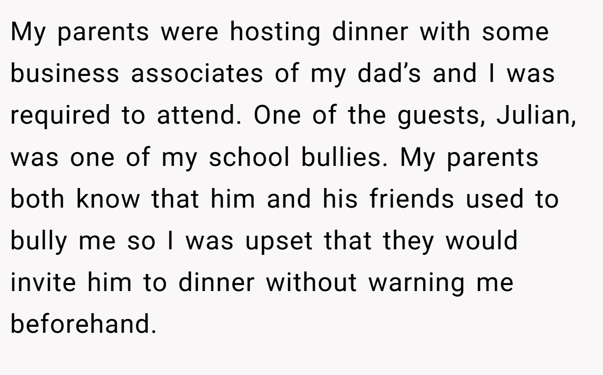 My parents were hosting dinner with some business associates of my dad’s and I was required to attend. One of the guests, Julian, was one of my school bullies. My parents both know that him and his friends used to bully me so I was upset that they would invite him to dinner without warning me beforehand.
