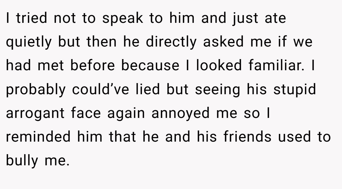 I tried not to speak to him and just ate quietly but then he directly asked me if we had met before because I looked familiar. I probably could’ve lied but seeing his stupid arrogant face again annoyed me so I reminded him that he and his friends used to bully me.