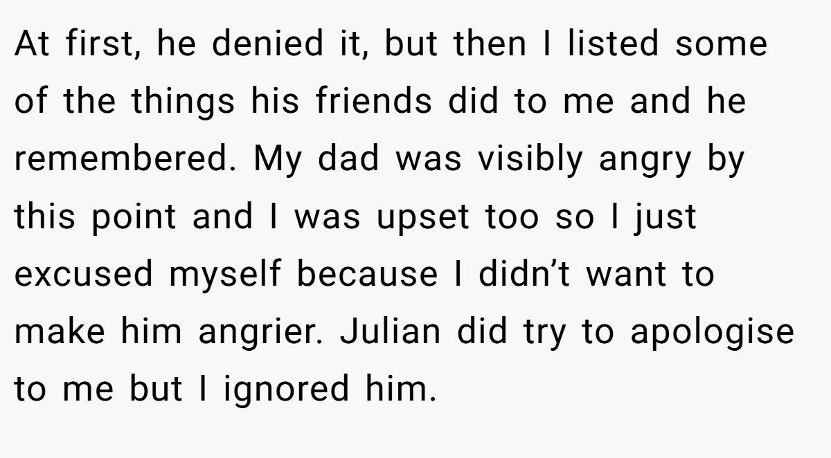 At first, he denied it, but then I listed some of the things his friends did to me and he remembered. My dad was visibly angry by this point and I was upset too so I just excused myself because I didn’t want to make him angrier. Julian did try to apologise to me but I ignored him.