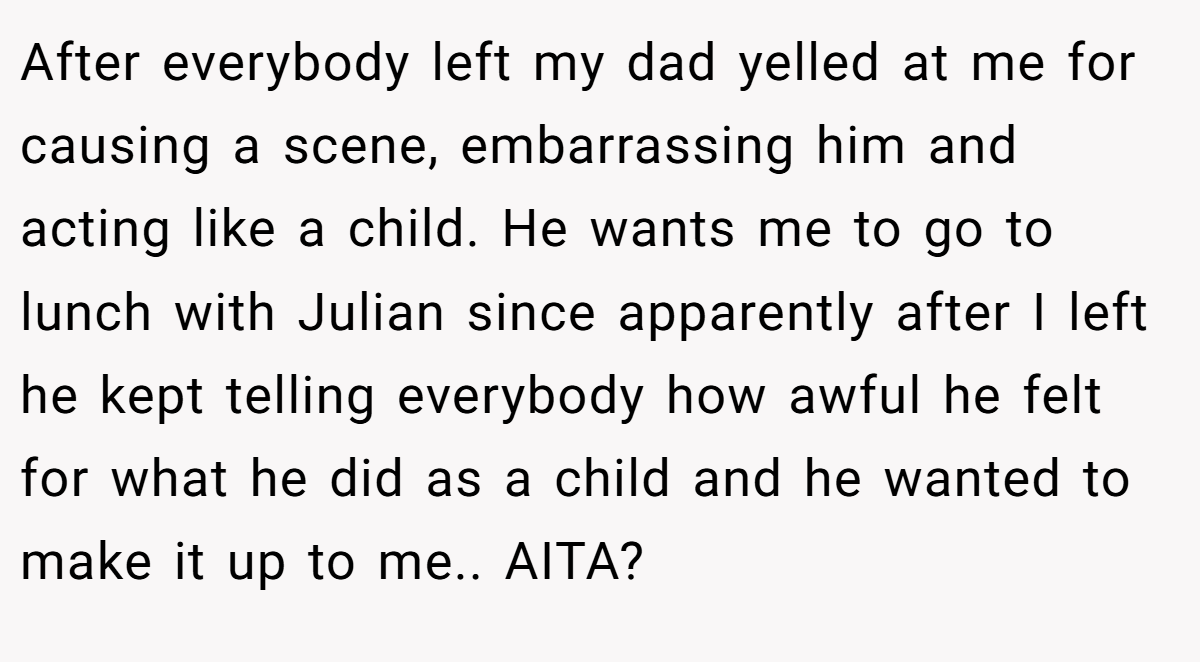 After everybody left my dad yelled at me for causing a scene, embarrassing him and acting like a child. He wants me to go to lunch with Julian since apparently after I left he kept telling everybody how awful he felt for what he did as a child and he wanted to make it up to me.. AITA?