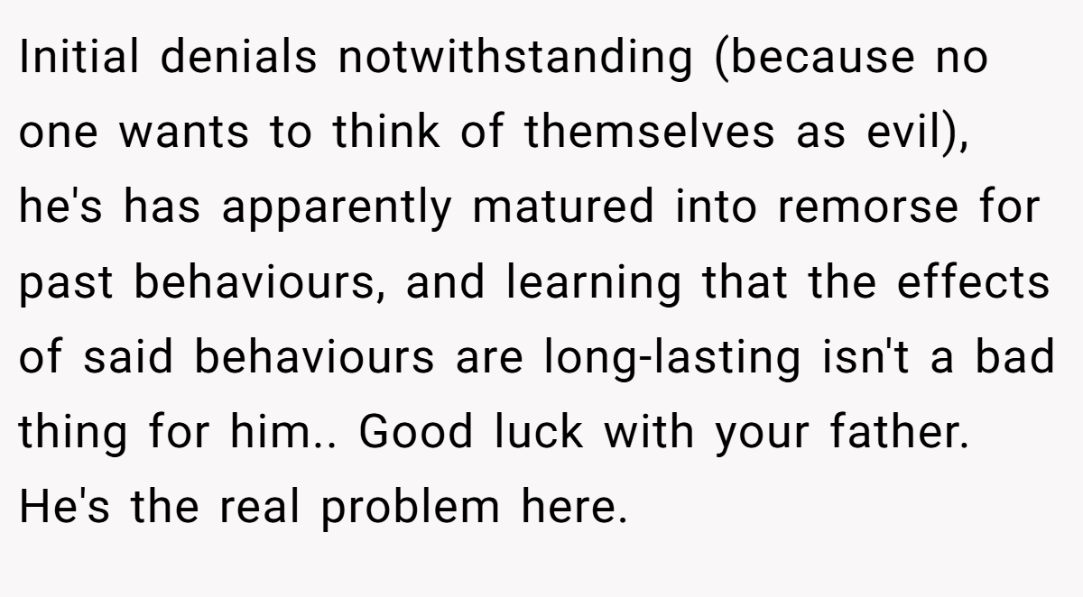 Initial denials notwithstanding (because no one wants to think of themselves as evil), he's has apparently matured into remorse for past behaviours, and learning that the effects of said behaviours are long-lasting isn't a bad thing for him.. Good luck with your father. He's the real problem here.
