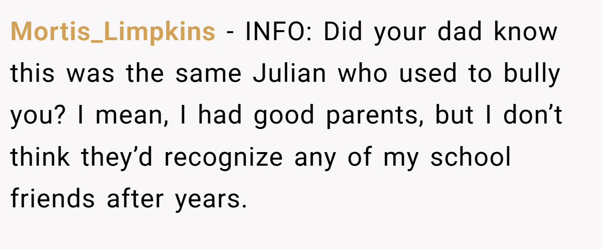 Mortis_Limpkins − INFO: Did your dad know this was the same Julian who used to bully you? I mean, I had good parents, but I don’t think they’d recognize any of my school friends after years.