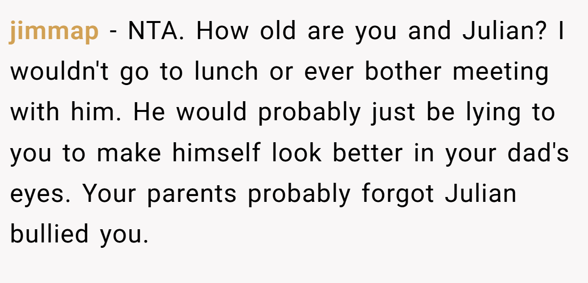 jimmap − NTA. How old are you and Julian? I wouldn't go to lunch or ever bother meeting with him. He would probably just be lying to you to make himself look better in your dad's eyes. Your parents probably forgot Julian bullied you.