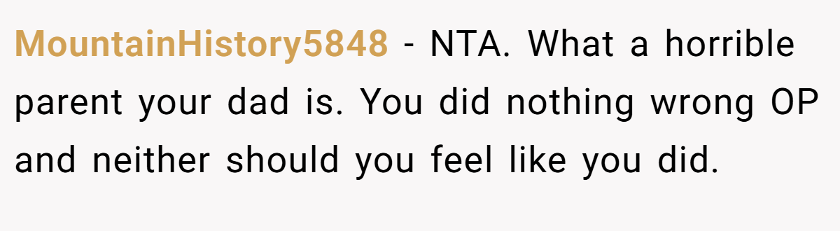 MountainHistory5848 − NTA. What a horrible parent your dad is. You did nothing wrong OP and neither should you feel like you did.