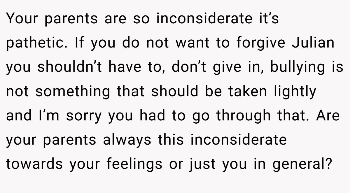 Your parents are so inconsiderate it’s pathetic. If you do not want to forgive Julian you shouldn’t have to, don’t give in, bullying is not something that should be taken lightly and I’m sorry you had to go through that. Are your parents always this inconsiderate towards your feelings or just you in general?