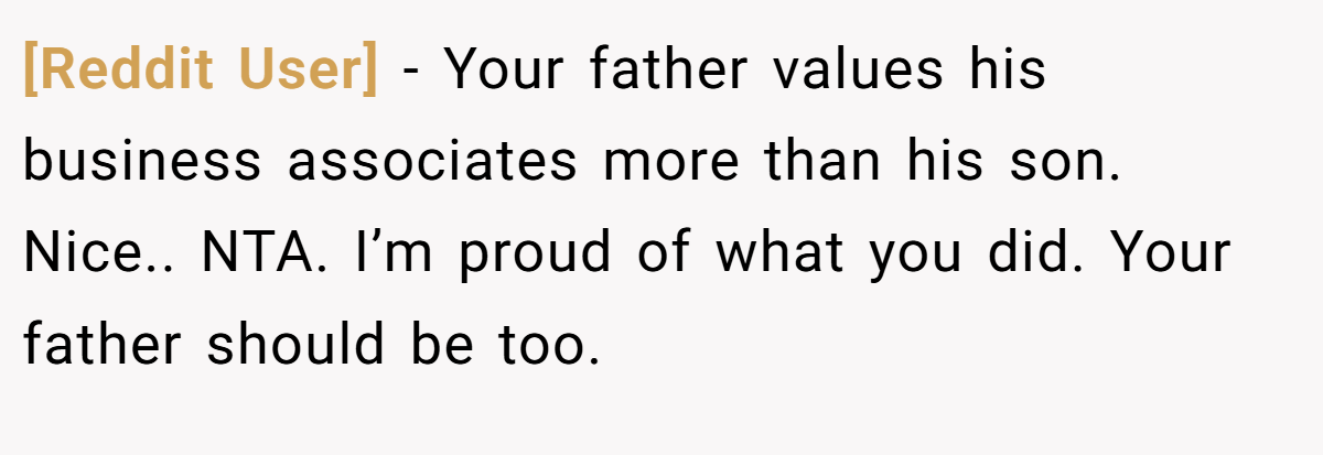 [Reddit User] − Your father values his business associates more than his son. Nice.. NTA. I’m proud of what you did. Your father should be too.