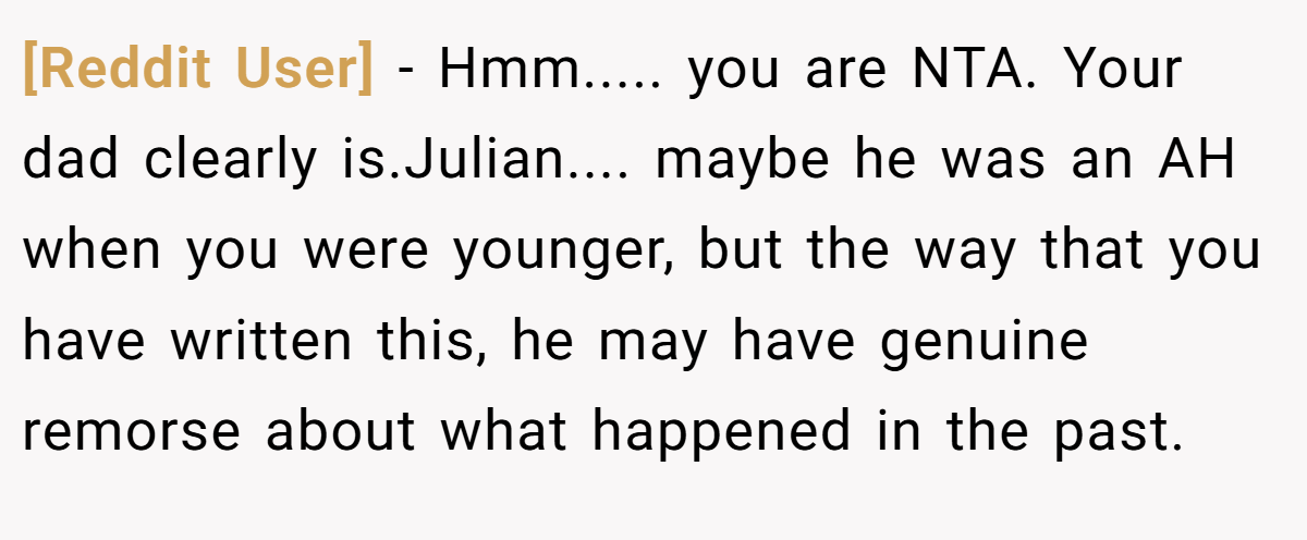 [Reddit User] − Hmm..... you are NTA. Your dad clearly is.Julian.... maybe he was an AH when you were younger, but the way that you have written this, he may have genuine remorse about what happened in the past.