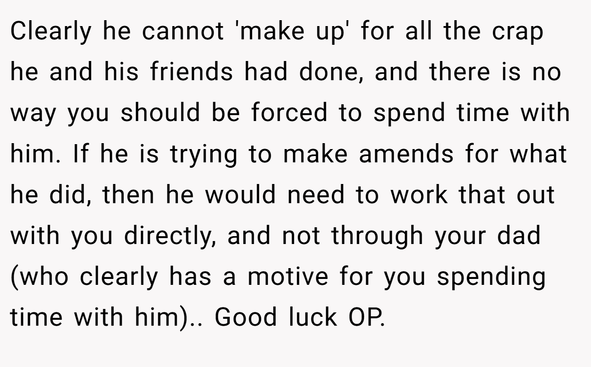 Clearly he cannot 'make up' for all the crap he and his friends had done, and there is no way you should be forced to spend time with him. If he is trying to make amends for what he did, then he would need to work that out with you directly, and not through your dad (who clearly has a motive for you spending time with him).. Good luck OP.