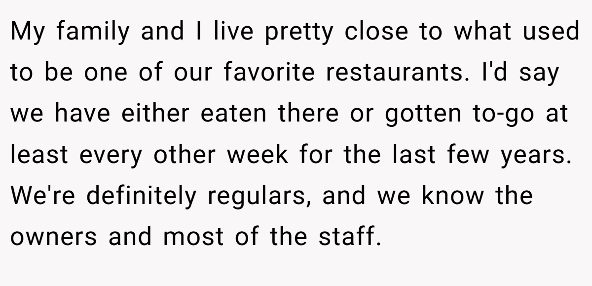 My family and I live pretty close to what used to be one of our favorite restaurants. I'd say we have either eaten there or gotten to-go at least every other week for the last few years. We're definitely regulars, and we know the owners and most of the staff.