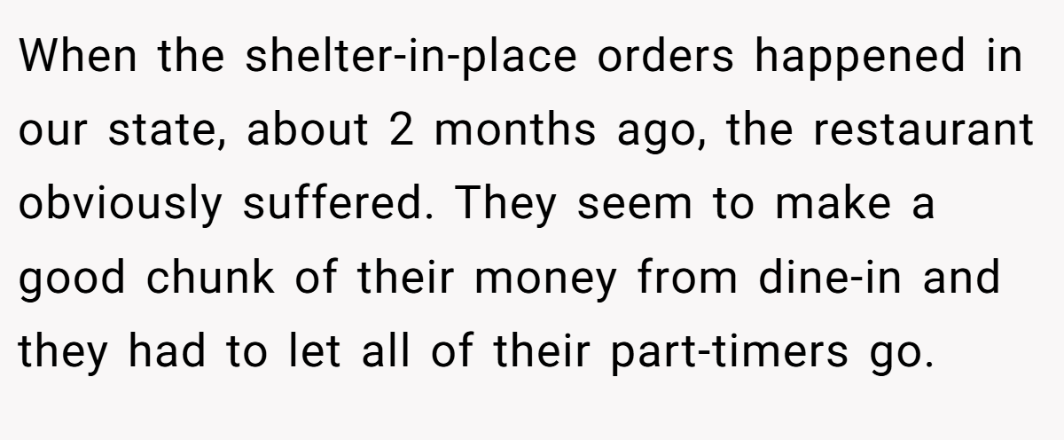 When the shelter-in-place orders happened in our state, about 2 months ago, the restaurant obviously suffered. They seem to make a good chunk of their money from dine-in and they had to let all of their part-timers go.