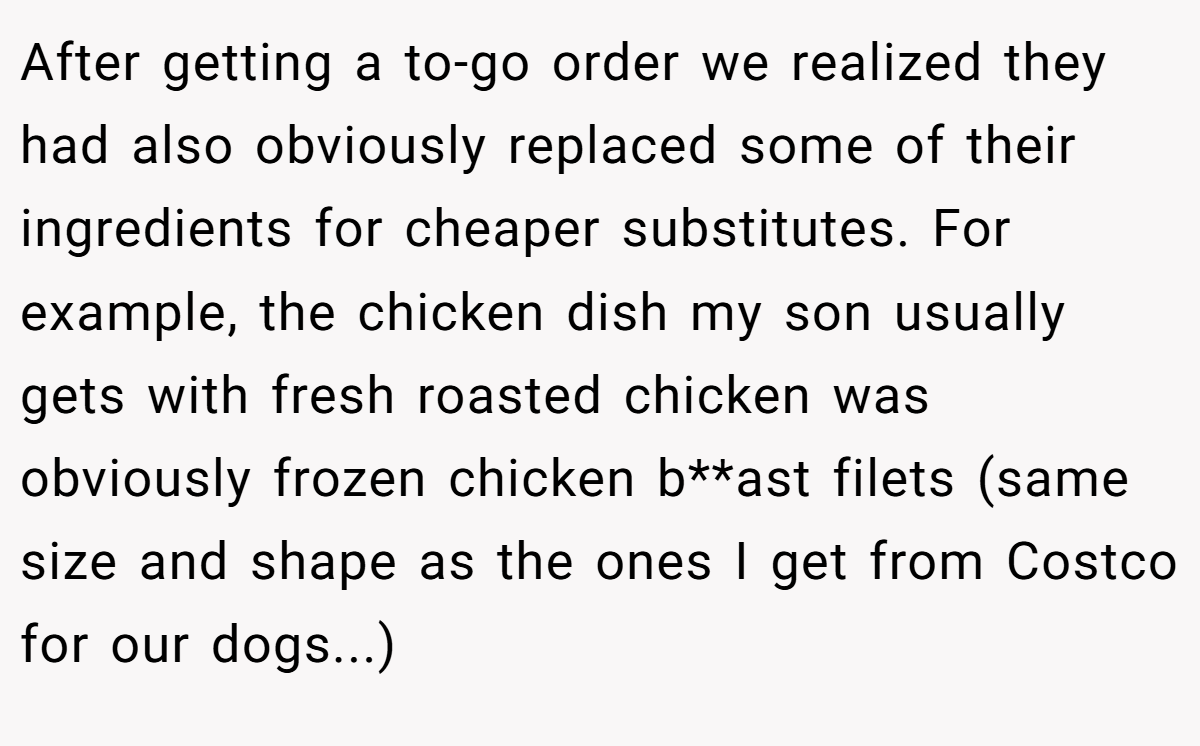 After getting a to-go order we realized they had also obviously replaced some of their ingredients for cheaper substitutes. For example, the chicken dish my son usually gets with fresh roasted chicken was obviously frozen chicken b**ast filets (same size and shape as the ones I get from Costco for our dogs...)