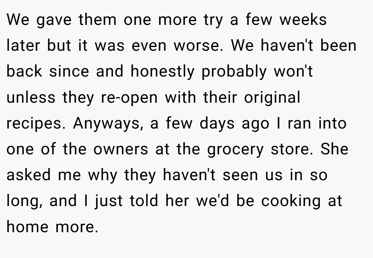 We gave them one more try a few weeks later but it was even worse. We haven't been back since and honestly probably won't unless they re-open with their original recipes. Anyways, a few days ago I ran into one of the owners at the grocery store. She asked me why they haven't seen us in so long, and I just told her we'd be cooking at home more.