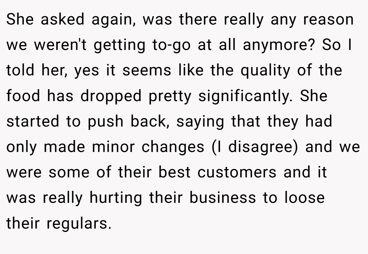 She asked again, was there really any reason we weren't getting to-go at all anymore? So I told her, yes it seems like the quality of the food has dropped pretty significantly. She started to push back, saying that they had only made minor changes (I disagree) and we were some of their best customers and it was really hurting their business to loose their regulars.