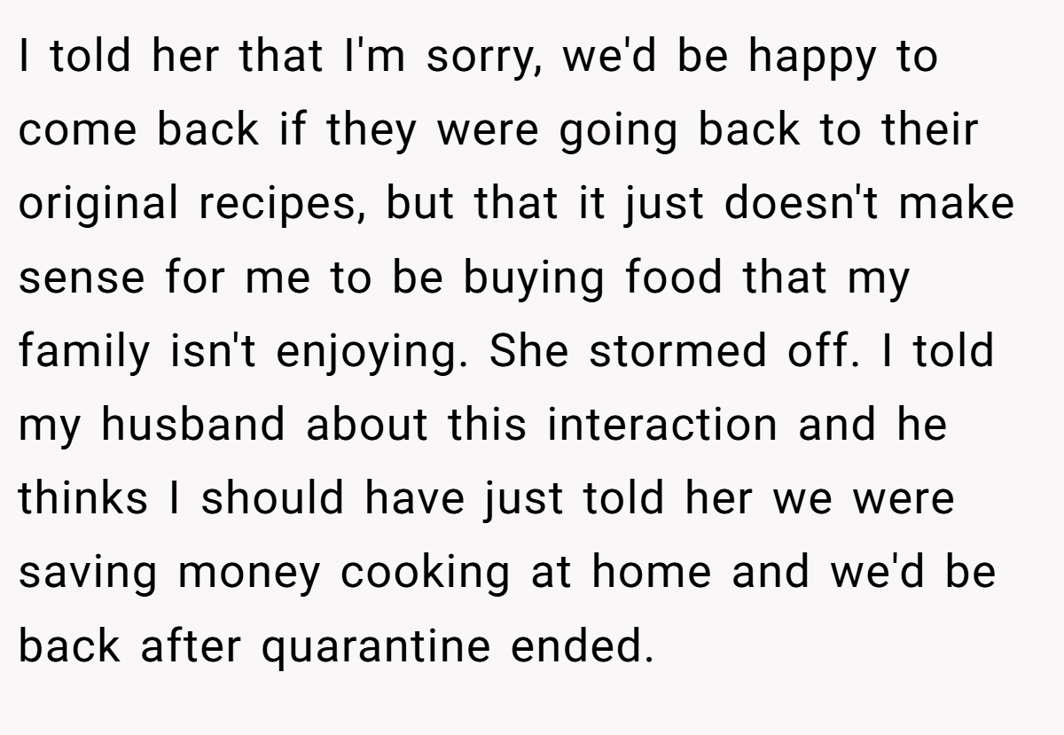 I told her that I'm sorry, we'd be happy to come back if they were going back to their original recipes, but that it just doesn't make sense for me to be buying food that my family isn't enjoying. She stormed off. I told my husband about this interaction and he thinks I should have just told her we were saving money cooking at home and we'd be back after quarantine ended.