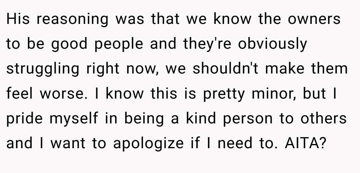 His reasoning was that we know the owners to be good people and they're obviously struggling right now, we shouldn't make them feel worse. I know this is pretty minor, but I pride myself in being a kind person to others and I want to apologize if I need to. AITA?