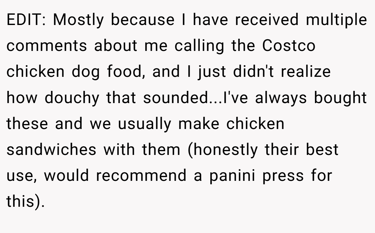 EDIT: Mostly because I have received multiple comments about me calling the Costco chicken dog food, and I just didn't realize how douchy that sounded...I've always bought these and we usually make chicken sandwiches with them (honestly their best use, would recommend a panini press for this).