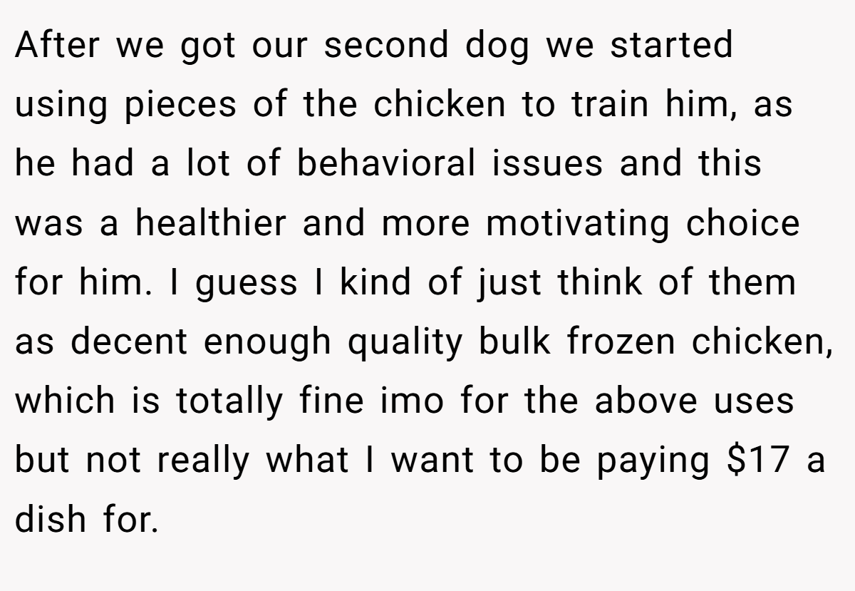 After we got our second dog we started using pieces of the chicken to train him, as he had a lot of behavioral issues and this was a healthier and more motivating choice for him. I guess I kind of just think of them as decent enough quality bulk frozen chicken, which is totally fine imo for the above uses but not really what I want to be paying $17 a dish for.