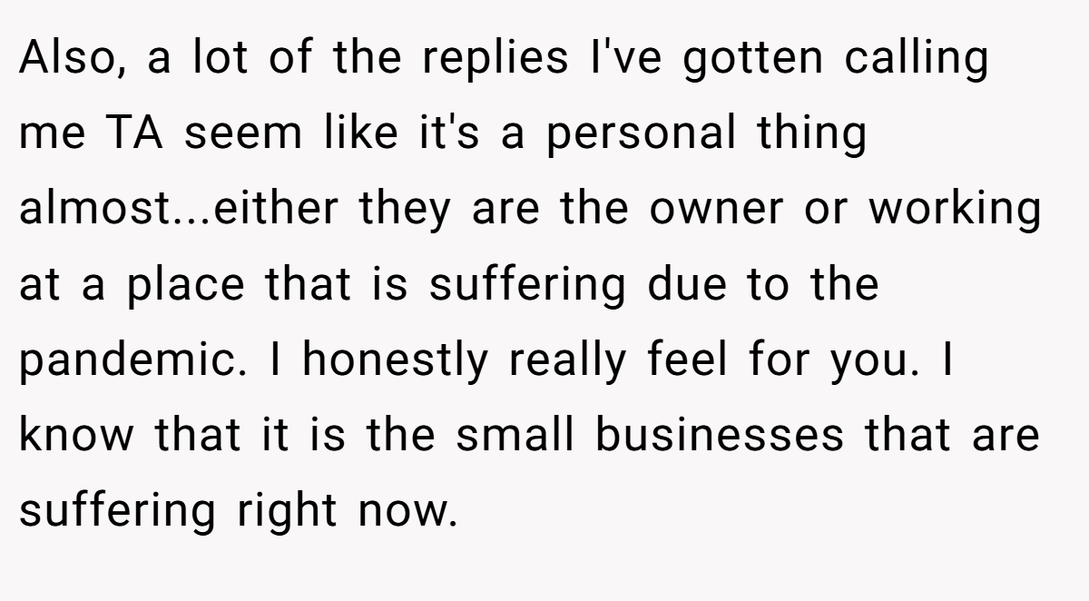 Also, a lot of the replies I've gotten calling me TA seem like it's a personal thing almost...either they are the owner or working at a place that is suffering due to the pandemic. I honestly really feel for you. I know that it is the small businesses that are suffering right now.