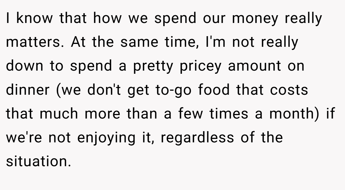 I know that how we spend our money really matters. At the same time, I'm not really down to spend a pretty pricey amount on dinner (we don't get to-go food that costs that much more than a few times a month) if we're not enjoying it, regardless of the situation.