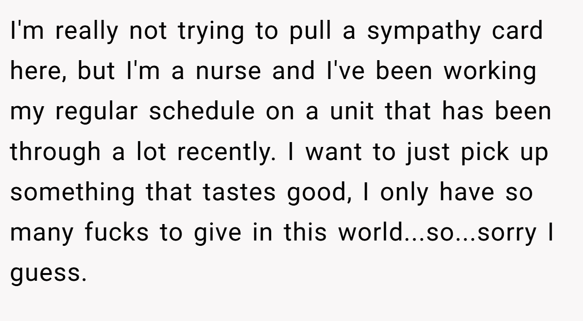 I'm really not trying to pull a sympathy card here, but I'm a nurse and I've been working my regular schedule on a unit that has been through a lot recently. I want to just pick up something that tastes good, I only have so many fucks to give in this world...so...sorry I guess.