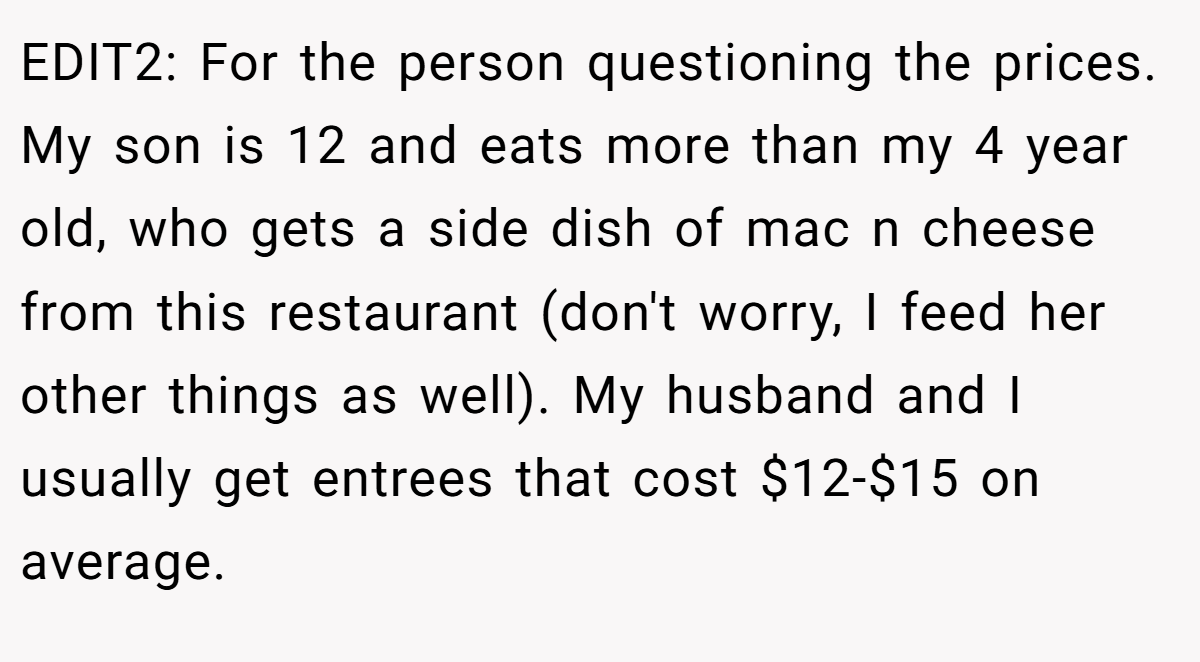 EDIT2: For the person questioning the prices. My son is 12 and eats more than my 4 year old, who gets a side dish of mac n cheese from this restaurant (don't worry, I feed her other things as well). My husband and I usually get entrees that cost $12-$15 on average.