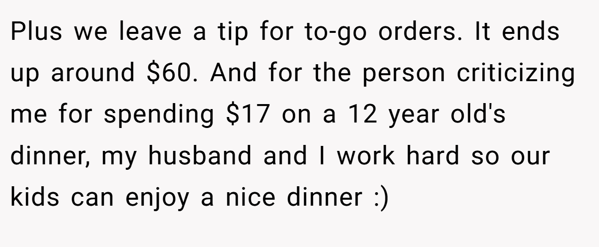 Plus we leave a tip for to-go orders. It ends up around $60. And for the person criticizing me for spending $17 on a 12 year old's dinner, my husband and I work hard so our kids can enjoy a nice dinner :)