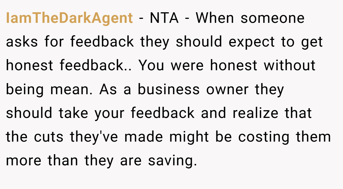IamTheDarkAgent − NTA - When someone asks for feedback they should expect to get honest feedback.. You were honest without being mean. As a business owner they should take your feedback and realize that the cuts they've made might be costing them more than they are saving.