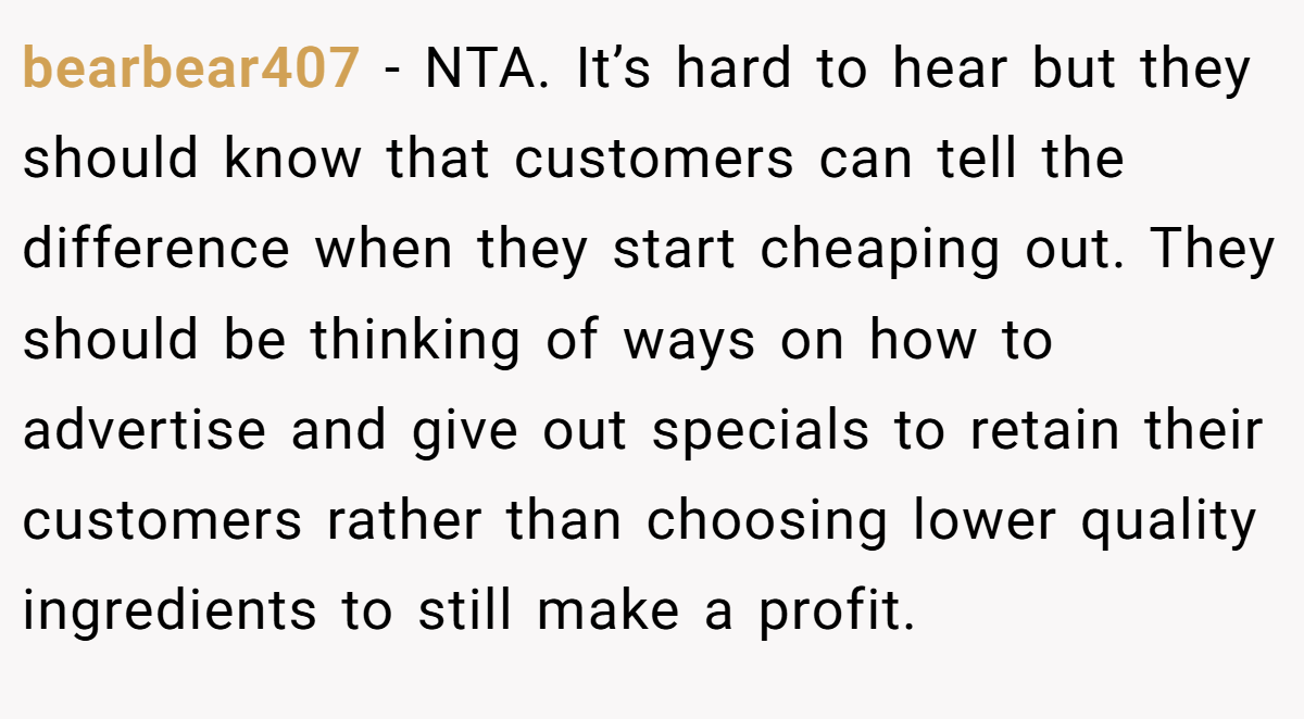 bearbear407 − NTA. It’s hard to hear but they should know that customers can tell the difference when they start cheaping out. They should be thinking of ways on how to advertise and give out specials to retain their customers rather than choosing lower quality ingredients to still make a profit.