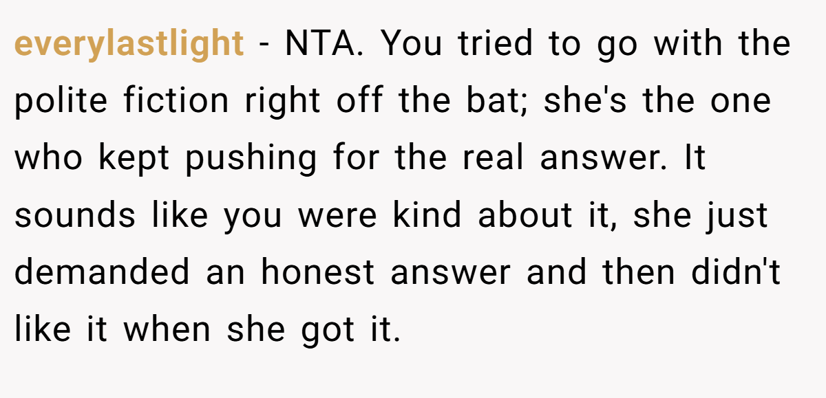 everylastlight − NTA. You tried to go with the polite fiction right off the bat; she's the one who kept pushing for the real answer. It sounds like you were kind about it, she just demanded an honest answer and then didn't like it when she got it.