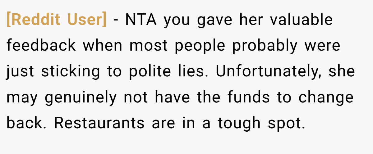 [Reddit User] − NTA you gave her valuable feedback when most people probably were just sticking to polite lies. Unfortunately, she may genuinely not have the funds to change back. Restaurants are in a tough spot.