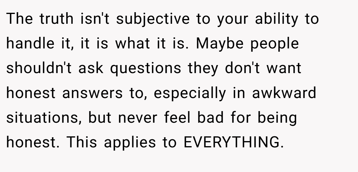 The truth isn't subjective to your ability to handle it, it is what it is. Maybe people shouldn't ask questions they don't want honest answers to, especially in awkward situations, but never feel bad for being honest. This applies to EVERYTHING.