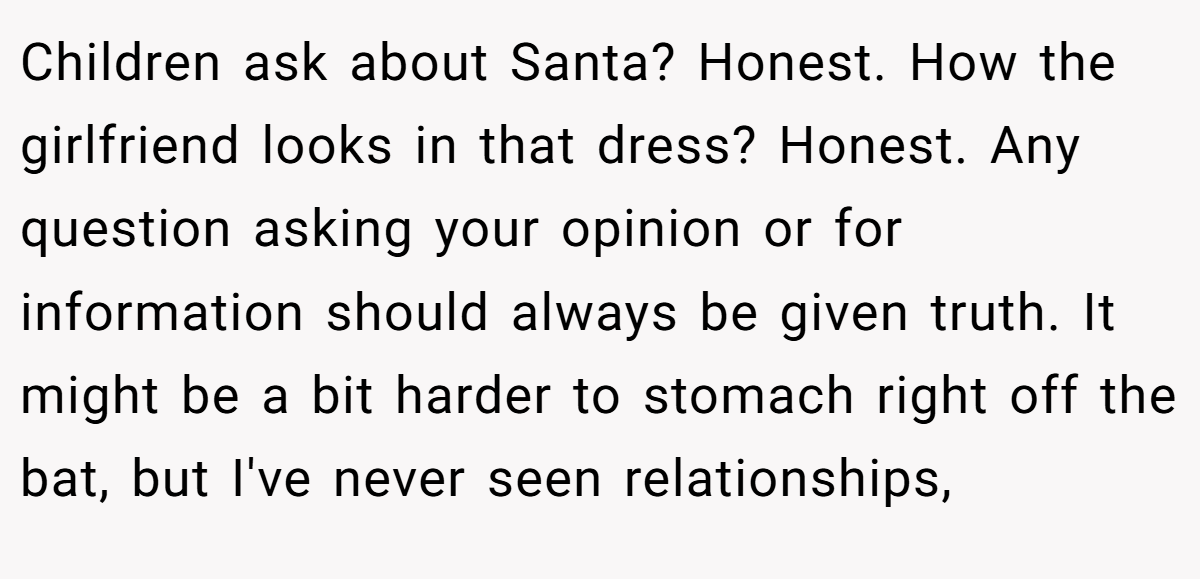 Children ask about Santa? Honest. How the girlfriend looks in that dress? Honest. Any question asking your opinion or for information should always be given truth. It might be a bit harder to stomach right off the bat, but I've never seen relationships,