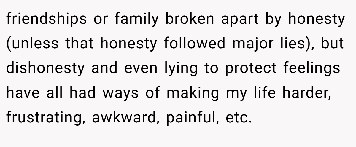friendships or family broken apart by honesty (unless that honesty followed major lies), but dishonesty and even lying to protect feelings have all had ways of making my life harder, frustrating, awkward, painful, etc.