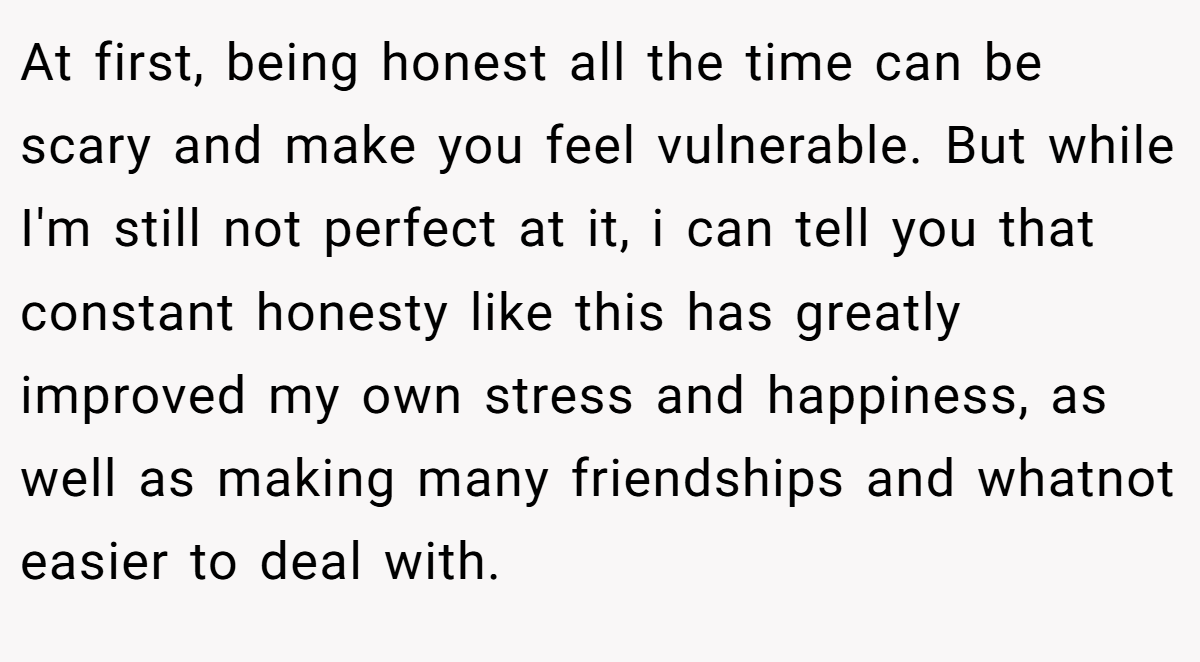 At first, being honest all the time can be scary and make you feel vulnerable. But while I'm still not perfect at it, i can tell you that constant honesty like this has greatly improved my own stress and happiness, as well as making many friendships and whatnot easier to deal with.