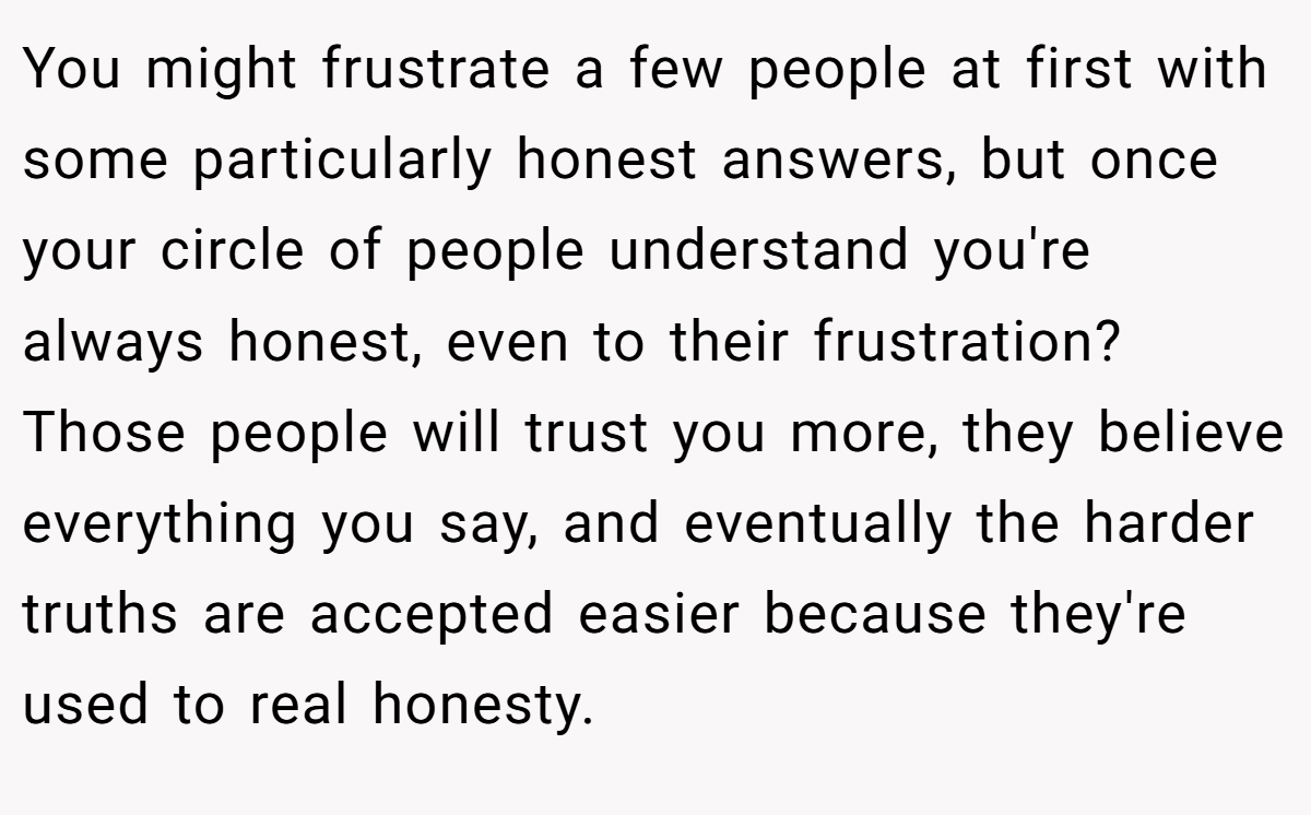 You might frustrate a few people at first with some particularly honest answers, but once your circle of people understand you're always honest, even to their frustration? Those people will trust you more, they believe everything you say, and eventually the harder truths are accepted easier because they're used to real honesty.