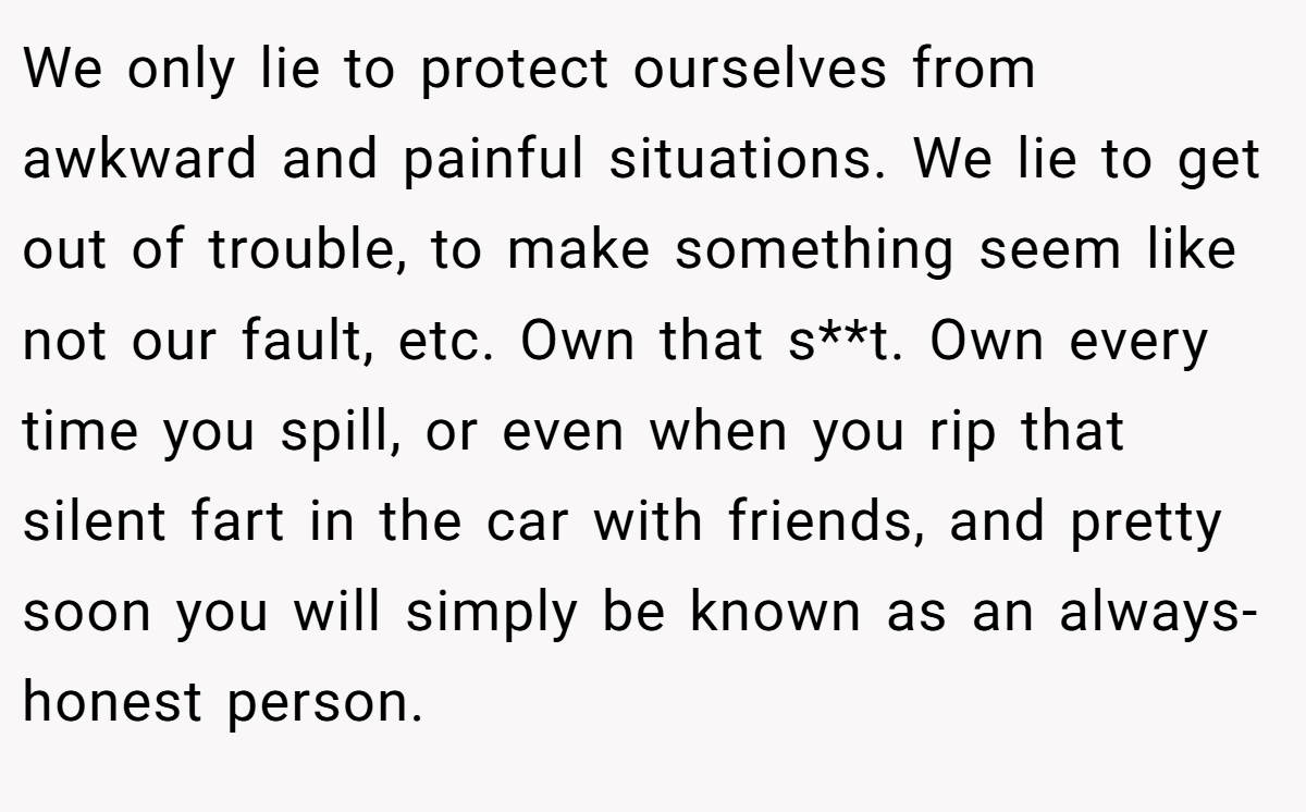 We only lie to protect ourselves from awkward and painful situations. We lie to get out of trouble, to make something seem like not our fault, etc. Own that s**t. Own every time you spill, or even when you rip that silent fart in the car with friends, and pretty soon you will simply be known as an always-honest person.