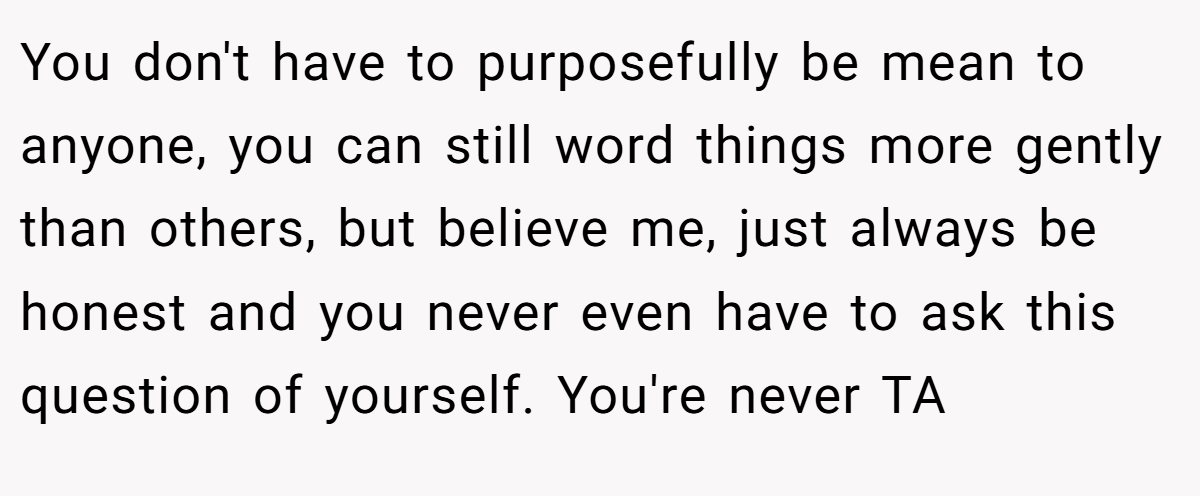 You don't have to purposefully be mean to anyone, you can still word things more gently than others, but believe me, just always be honest and you never even have to ask this question of yourself. You're never TA