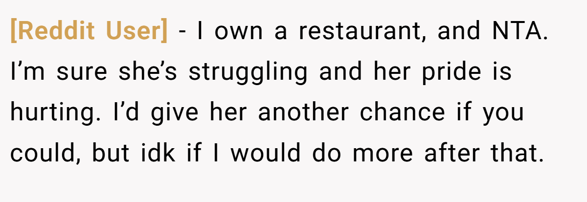 [Reddit User] − I own a restaurant, and NTA. I’m sure she’s struggling and her pride is hurting. I’d give her another chance if you could, but idk if I would do more after that.