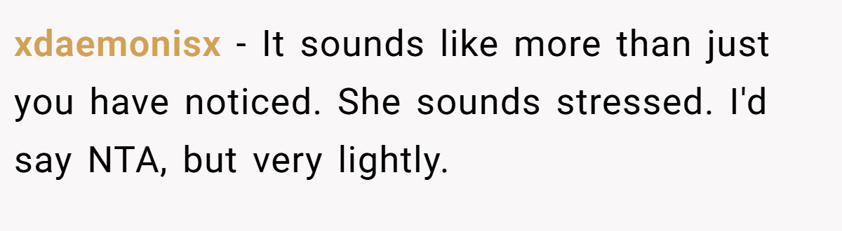 xdaemonisx − It sounds like more than just you have noticed. She sounds stressed. I'd say NTA, but very lightly.